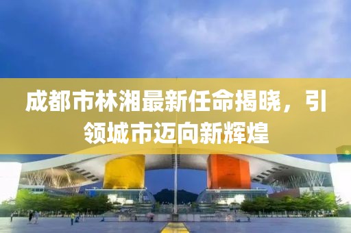 成都市林湘最新任命揭曉，引領(lǐng)城市邁向新輝煌