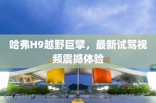 哈弗H9越野巨擘，最新試駕視頻震撼體驗