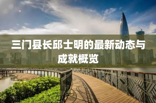 三門縣長邱士明的最新動(dòng)態(tài)與成就概覽