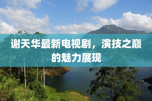 謝天華最新電視劇，演技之巔的魅力展現(xiàn)