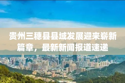 貴州三穗縣縣域發(fā)展迎來嶄新篇章，最新新聞報(bào)道速遞