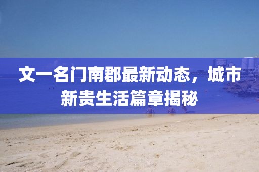 文一名門南郡最新動(dòng)態(tài)，城市新貴生活篇章揭秘