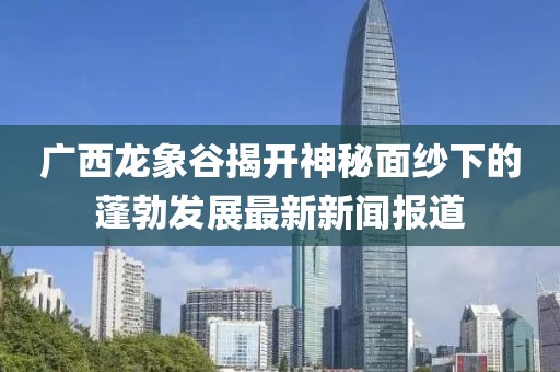 廣西龍象谷揭開(kāi)神秘面紗下的蓬勃發(fā)展最新新聞報(bào)道