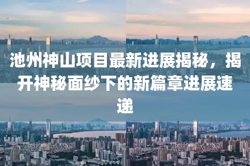 池州神山項目最新進(jìn)展揭秘，揭開神秘面紗下的新篇章進(jìn)展速遞