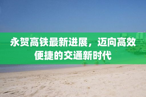 永賀高鐵最新進(jìn)展，邁向高效便捷的交通新時代
