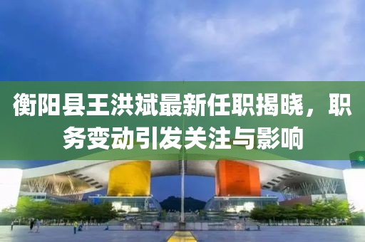 衡陽縣王洪斌最新任職揭曉，職務(wù)變動(dòng)引發(fā)關(guān)注與影響