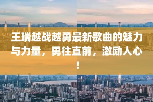 王瑞越戰(zhàn)越勇最新歌曲的魅力與力量，勇往直前，激勵(lì)人心！