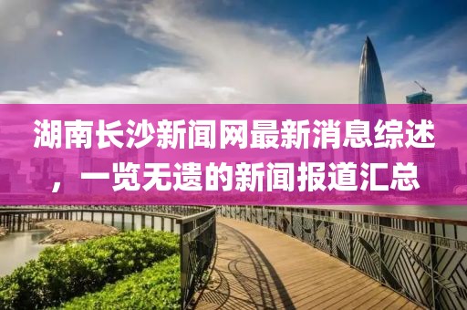 湖南長(zhǎng)沙新聞網(wǎng)最新消息綜述，一覽無(wú)遺的新聞報(bào)道匯總