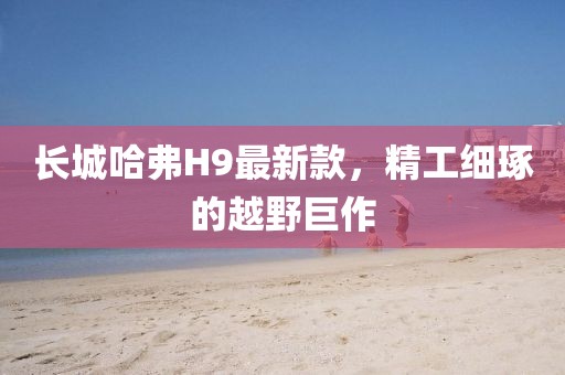 長城哈弗H9最新款，精工細(xì)琢的越野巨作
