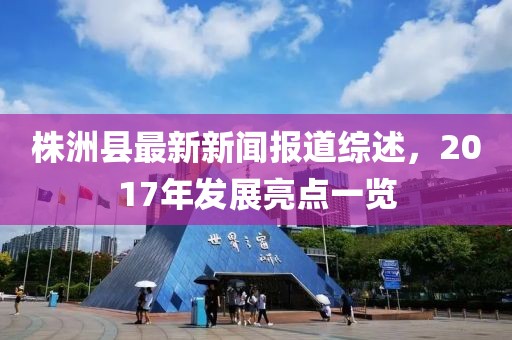 株洲縣最新新聞報(bào)道綜述，2017年發(fā)展亮點(diǎn)一覽