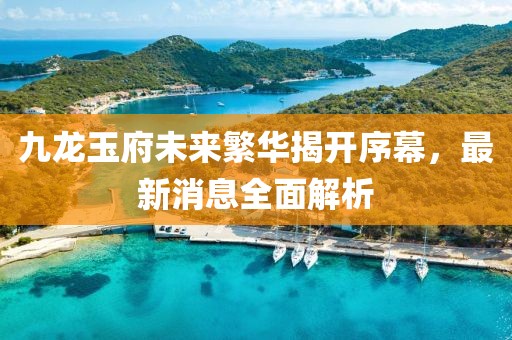 九龍玉府未來(lái)繁華揭開(kāi)序幕，最新消息全面解析