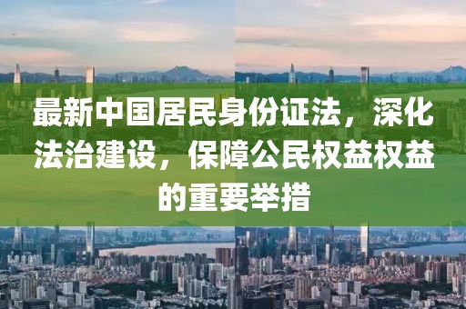 最新中國(guó)居民身份證法，深化法治建設(shè)，保障公民權(quán)益權(quán)益的重要舉措