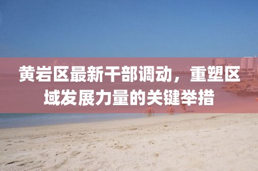 黃巖區(qū)最新干部調(diào)動，重塑區(qū)域發(fā)展力量的關(guān)鍵舉措