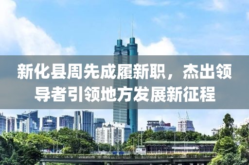 新化縣周先成履新職，杰出領(lǐng)導(dǎo)者引領(lǐng)地方發(fā)展新征程