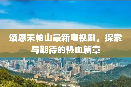 頌恩宋帕山最新電視劇，探索與期待的熱血篇章