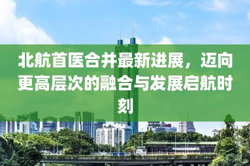 北航首醫(yī)合并最新進(jìn)展，邁向更高層次的融合與發(fā)展啟航時(shí)刻