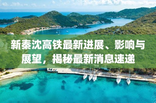 新秦沈高鐵最新進(jìn)展、影響與展望，揭秘最新消息速遞