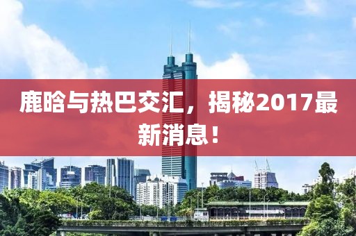 鹿晗與熱巴交匯，揭秘2017最新消息！