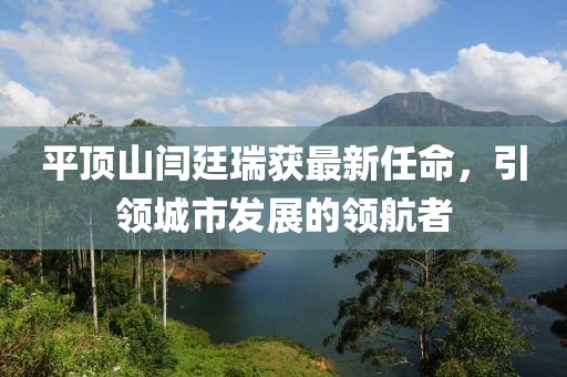平頂山閆廷瑞獲最新任命，引領(lǐng)城市發(fā)展的領(lǐng)航者