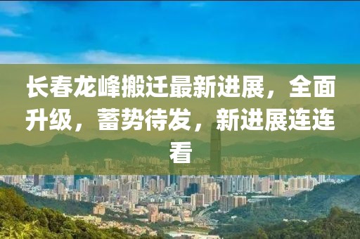 長(zhǎng)春龍峰搬遷最新進(jìn)展，全面升級(jí)，蓄勢(shì)待發(fā)，新進(jìn)展連連看