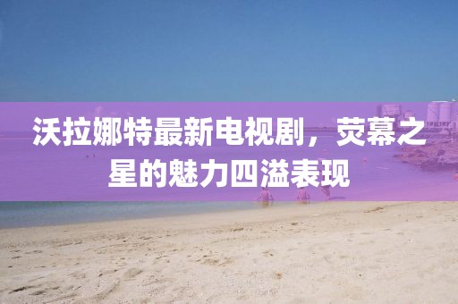 沃拉娜特最新電視劇，熒幕之星的魅力四溢表現(xiàn)