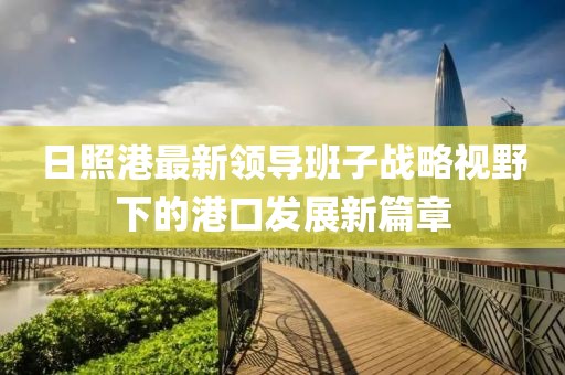 日照港最新領(lǐng)導(dǎo)班子戰(zhàn)略視野下的港口發(fā)展新篇章