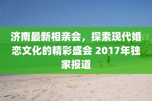 濟(jì)南最新相親會(huì)，探索現(xiàn)代婚戀文化的精彩盛會(huì) 2017年獨(dú)家報(bào)道
