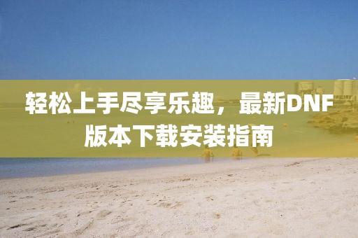 輕松上手盡享樂趣，最新DNF版本下載安裝指南
