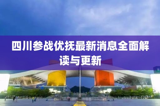 四川參戰(zhàn)優(yōu)撫最新消息全面解讀與更新