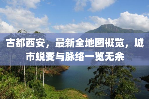 古都西安，最新全地圖概覽，城市蛻變與脈絡(luò)一覽無余