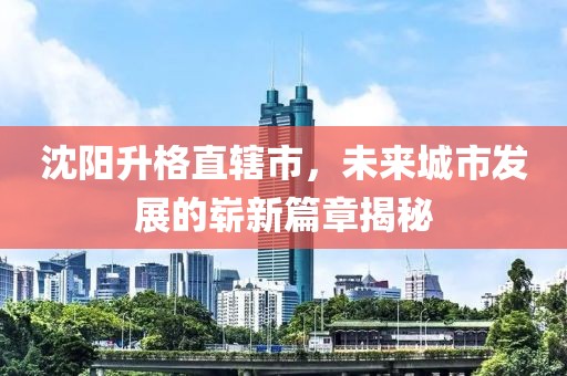 沈陽升格直轄市，未來城市發(fā)展的嶄新篇章揭秘
