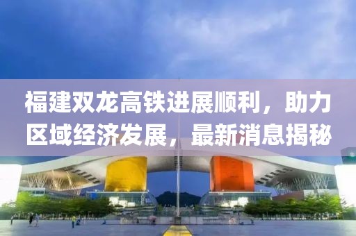 福建雙龍高鐵進(jìn)展順利，助力區(qū)域經(jīng)濟(jì)發(fā)展，最新消息揭秘