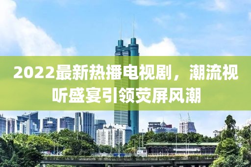 2022最新熱播電視劇，潮流視聽盛宴引領(lǐng)熒屏風(fēng)潮