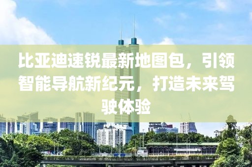 比亞迪速銳最新地圖包，引領(lǐng)智能導(dǎo)航新紀(jì)元，打造未來(lái)駕駛體驗(yàn)