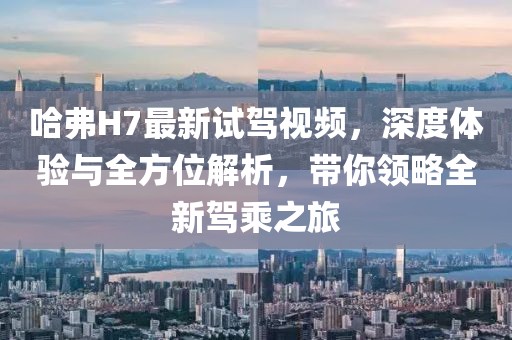 哈弗H7最新試駕視頻，深度體驗(yàn)與全方位解析，帶你領(lǐng)略全新駕乘之旅
