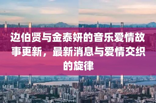 邊伯賢與金泰妍的音樂愛情故事更新，最新消息與愛情交織的旋律