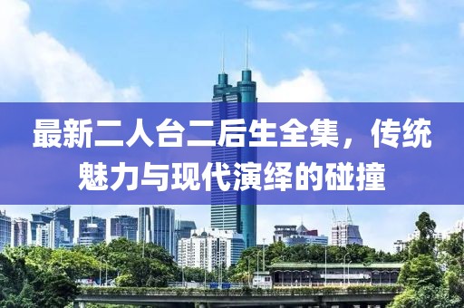 最新二人臺二后生全集，傳統(tǒng)魅力與現(xiàn)代演繹的碰撞