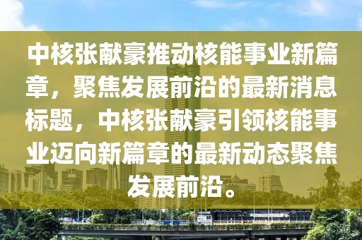 中核張獻豪推動核能事業(yè)新篇章，聚焦發(fā)展前沿的最新消息標題，中核張獻豪引領(lǐng)核能事業(yè)邁向新篇章的最新動態(tài)聚焦發(fā)展前沿。