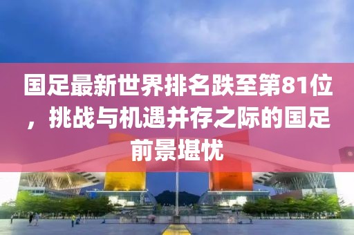 國(guó)足最新世界排名跌至第81位，挑戰(zhàn)與機(jī)遇并存之際的國(guó)足前景堪憂(yōu)