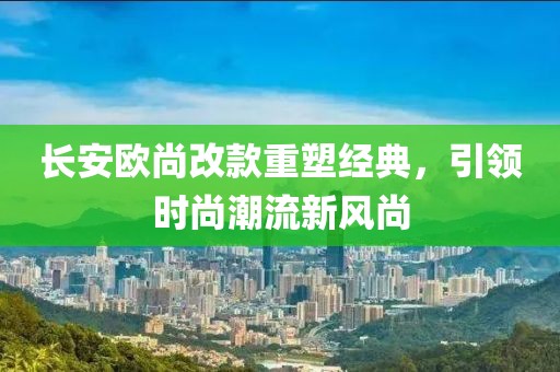 長安歐尚改款重塑經(jīng)典，引領(lǐng)時(shí)尚潮流新風(fēng)尚