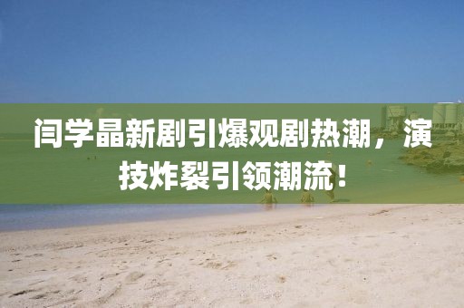 閆學(xué)晶新劇引爆觀劇熱潮，演技炸裂引領(lǐng)潮流！