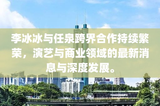 李冰冰與任泉跨界合作持續(xù)繁榮，演藝與商業(yè)領(lǐng)域的最新消息與深度發(fā)展。