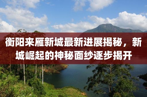 衡陽來雁新城最新進(jìn)展揭秘，新城崛起的神秘面紗逐步揭開