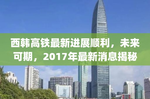 西韓高鐵最新進展順利，未來可期，2017年最新消息揭秘