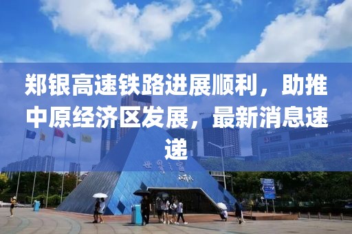 鄭銀高速鐵路進(jìn)展順利，助推中原經(jīng)濟區(qū)發(fā)展，最新消息速遞