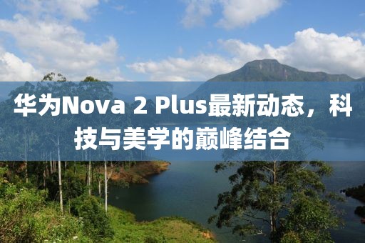 華為Nova 2 Plus最新動(dòng)態(tài)，科技與美學(xué)的巔峰結(jié)合