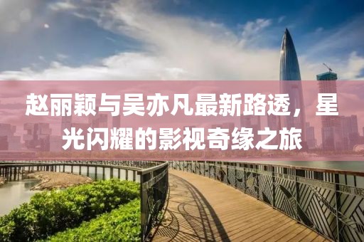 趙麗穎與吳亦凡最新路透，星光閃耀的影視奇緣之旅