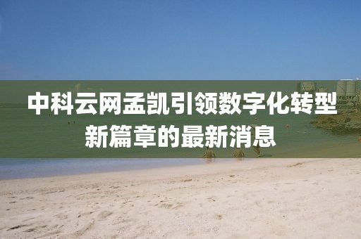 中科云網(wǎng)孟凱引領(lǐng)數(shù)字化轉(zhuǎn)型新篇章的最新消息