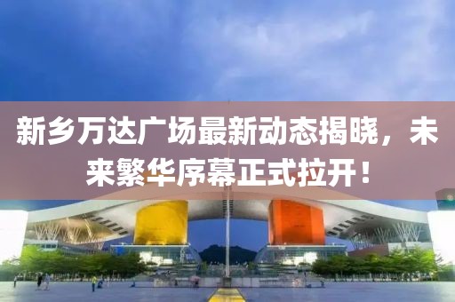 新鄉(xiāng)萬達(dá)廣場最新動態(tài)揭曉，未來繁華序幕正式拉開！