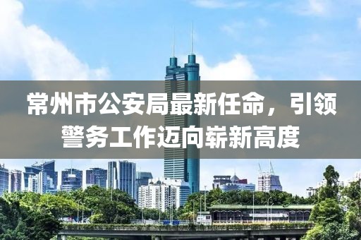 常州市公安局最新任命，引領(lǐng)警務(wù)工作邁向嶄新高度